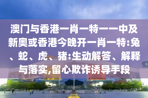 澳門(mén)與香港一肖一特一一中及新奧或香港今晚開(kāi)一肖一特:兔、蛇、虎、豬:生動(dòng)解答、解釋與落實(shí),留心欺詐誘導(dǎo)手段